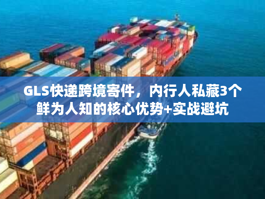GLS快递跨境寄件，内行人私藏3个鲜为人知的核心优势+实战避坑
