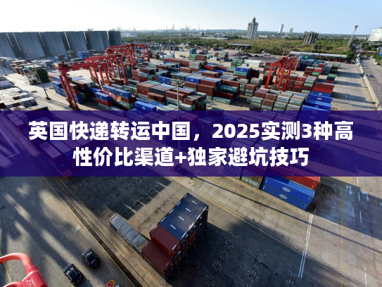 英国快递转运中国，2025实测3种高性价比渠道+独家避坑技巧