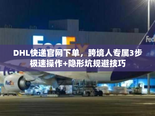 DHL快递官网下单，跨境人专属3步极速操作+隐形坑规避技巧