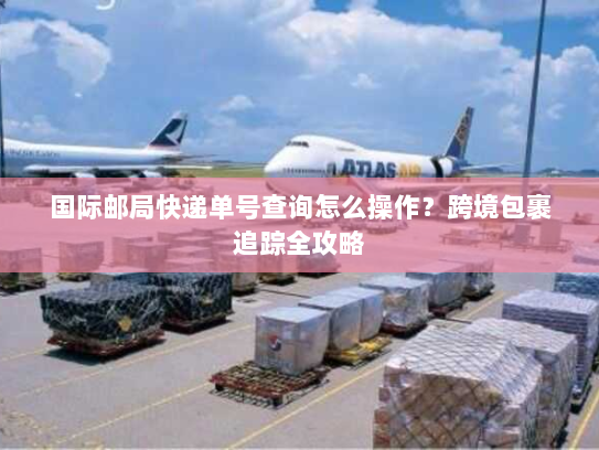国际邮局快递单号查询怎么操作?跨境包裹追踪全攻略 国际邮局快递单号查询怎么操作?跨境包裹追踪全攻略