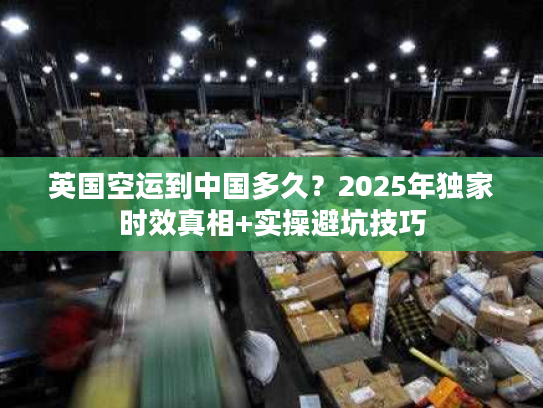 英国空运到中国多久?2025年独家时效真相+实操避坑技巧 英国空运到中国多久?2025年独家时效真相+实操避坑技巧