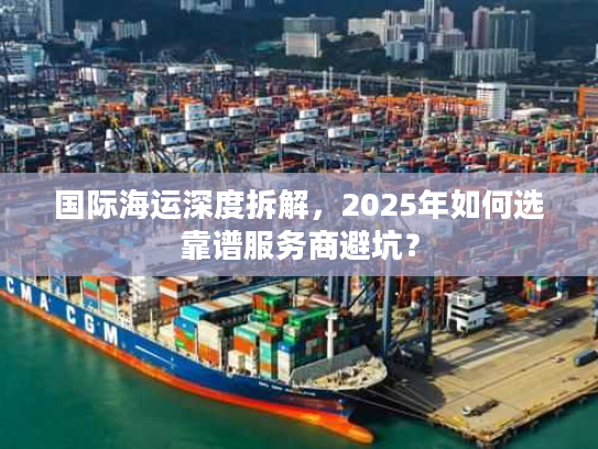 国际海运深度拆解，2025年如何选靠谱服务商避坑？