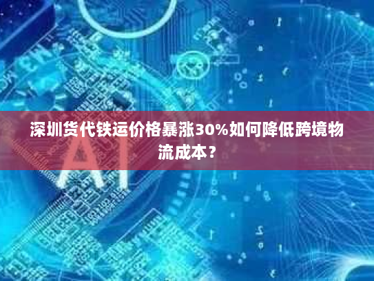 深圳货代铁运价格暴涨30%如何降低跨境物流成本? 深圳货代铁运价格暴涨30%如何降低跨境物流成本?