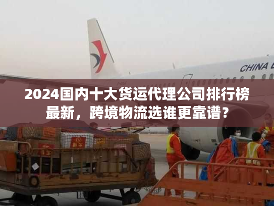 2024国内十大货运代理公司排行榜最新，跨境物流选谁更靠谱？