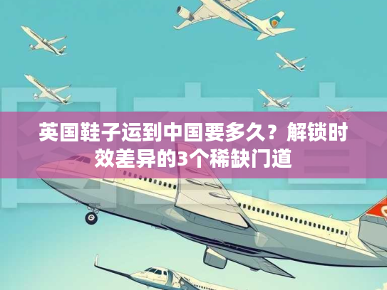 英国鞋子运到中国要多久？解锁时效差异的3个稀缺门道