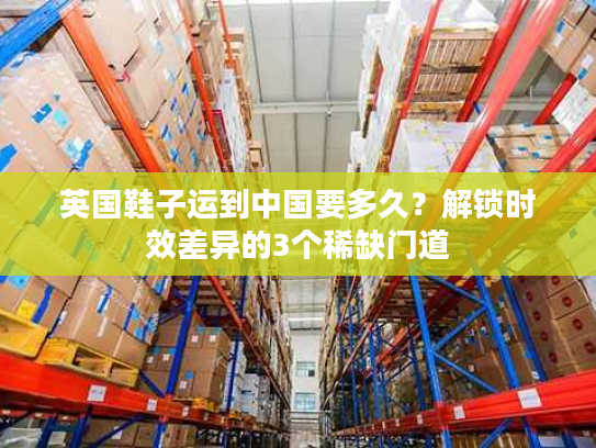 英国鞋子运到中国要多久？解锁时效差异的3个稀缺门道