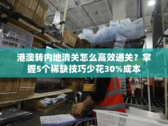 港澳转内地清关怎么高效通关？掌握5个稀缺技巧少花30%成本
