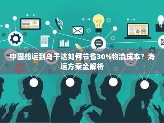 中国船运到乌干达如何节省30%物流成本?海运方案全解析 中国船运到乌干达如何节省30%物流成本?海运方案全解析