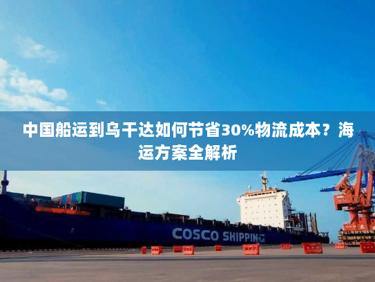 中国船运到乌干达如何节省30%物流成本?海运方案全解析 中国船运到乌干达如何节省30%物流成本?海运方案全解析