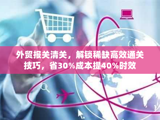 外贸报关清关，解锁稀缺高效通关技巧，省30%成本提40%时效