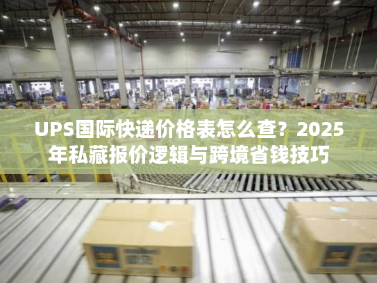 UPS国际快递价格表怎么查？2025年私藏报价逻辑与跨境省钱技巧