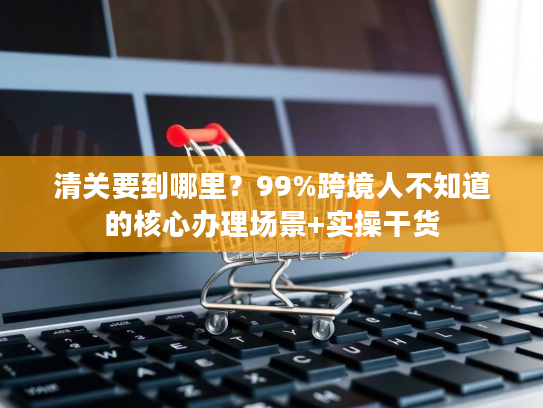 清关要到哪里？99%跨境人不知道的核心办理场景+实操干货