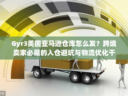 Gyr3美国亚马逊仓库怎么发？跨境卖家必藏的入仓避坑与物流优化干货