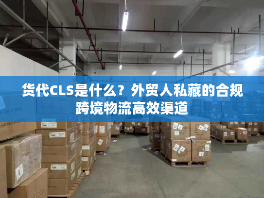 货代CLS是什么？外贸人私藏的合规跨境物流高效渠道