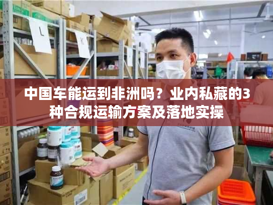 中国车能运到非洲吗？业内私藏的3种合规运输方案及落地实操