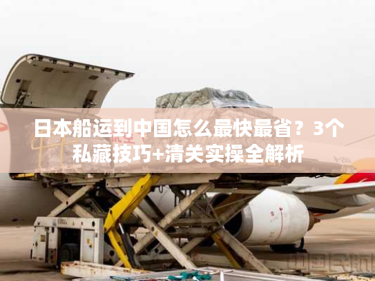 日本船运到中国怎么最快最省？3个私藏技巧+清关实操全解析