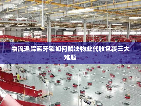 物流追踪蓝牙锁如何解决物业代收包裹三大难题