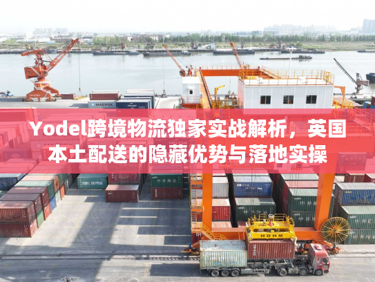 Yodel跨境物流独家实战解析，英国本土配送的隐藏优势与落地实操