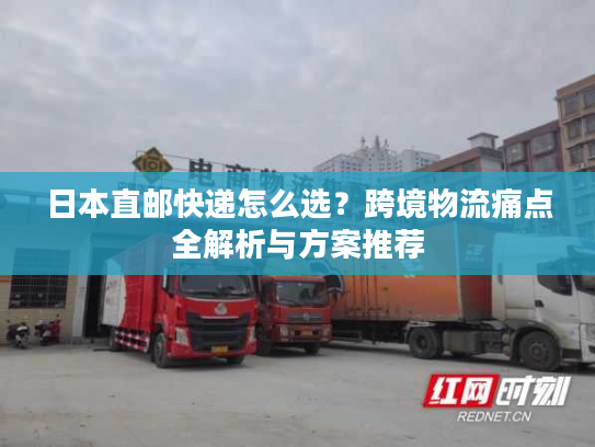 日本直邮快递怎么选？跨境物流痛点全解析与方案推荐