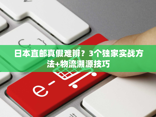 日本直邮真假难辨？3个独家实战方法+物流溯源技巧