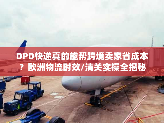 DPD快递真的能帮跨境卖家省成本？欧洲物流时效/清关实操全揭秘