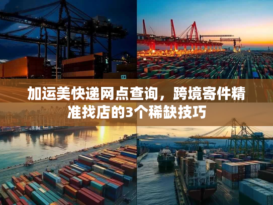 加运美快递网点查询，跨境寄件精准找店的3个稀缺技巧