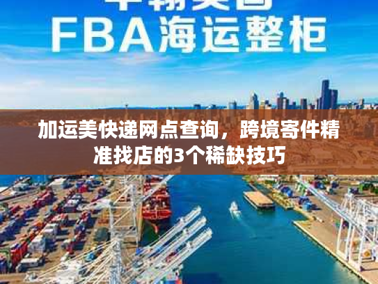 加运美快递网点查询，跨境寄件精准找店的3个稀缺技巧