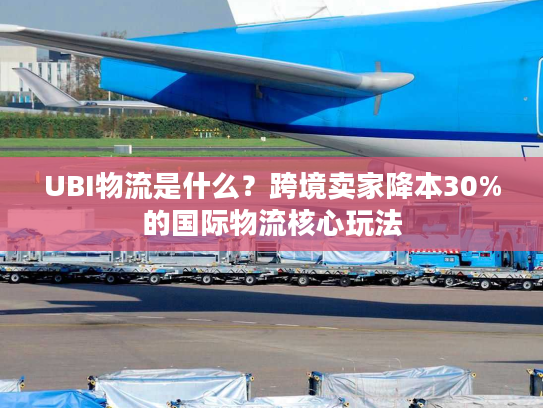 UBI物流是什么？跨境卖家降本30%的国际物流核心玩法