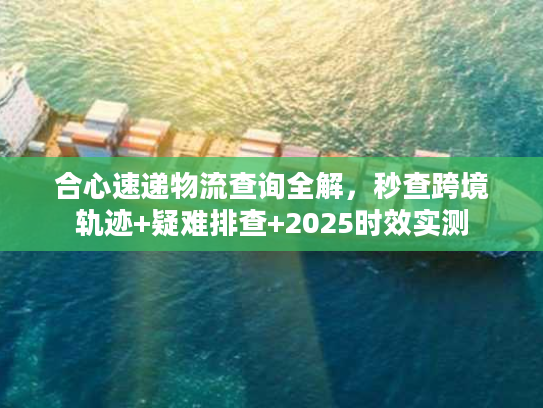 合心速递物流查询全解，秒查跨境轨迹+疑难排查+2025时效实测