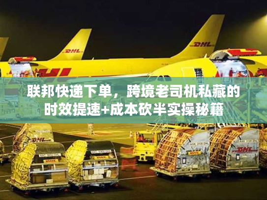 联邦快递下单，跨境老司机私藏的时效提速+成本砍半实操秘籍