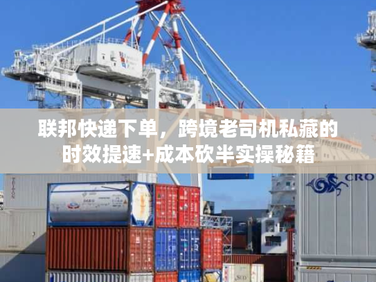 联邦快递下单，跨境老司机私藏的时效提速+成本砍半实操秘籍