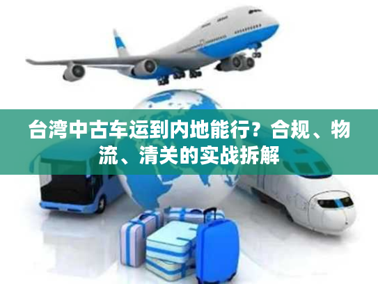 台湾中古车运到内地能行？合规、物流、清关的实战拆解