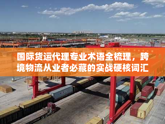 国际货运代理专业术语全梳理，跨境物流从业者必藏的实战硬核词汇表
