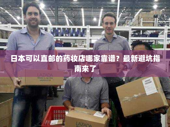日本可以直邮的药妆店哪家靠谱?最新避坑指南来了 日本可以直邮的药妆店哪家靠谱?最新避坑指南来了