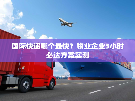 国际快递哪个最快?物业企业3小时必达方案实测 国际快递哪个最快?物业企业3小时必达方案实测
