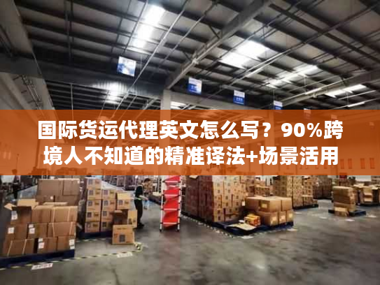 国际货运代理英文怎么写？90%跨境人不知道的精准译法+场景活用