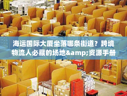 海运国际大厦坐落哪条街道？跨境物流人必藏的场地&资源手册