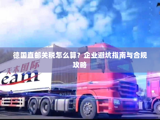 德国直邮关税怎么算?企业避坑指南与合规攻略 德国直邮关税怎么算?企业避坑指南与合规攻略