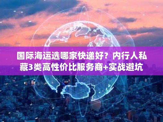 国际海运选哪家快递好？内行人私藏3类高性价比服务商+实战避坑