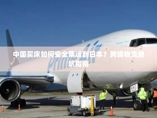 中国买床如何安全集运到日本?跨境物流避坑指南 中国买床如何安全集运到日本?跨境物流避坑指南