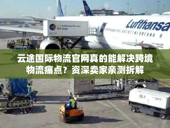 云途国际物流官网真的能解决跨境物流痛点？资深卖家亲测拆解