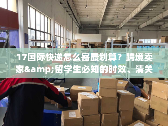 17国际快递怎么寄最划算?跨境卖家&留学生必知的时效、清关实战干货 17国际快递怎么寄最划算?跨境卖家&留学生必知的时效、清关实战干货