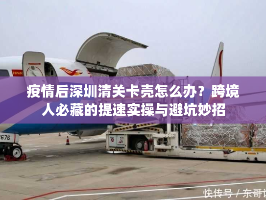 疫情后深圳清关卡壳怎么办？跨境人必藏的提速实操与避坑妙招