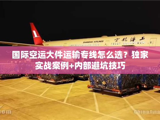 国际空运大件运输专线怎么选？独家实战案例+内部避坑技巧