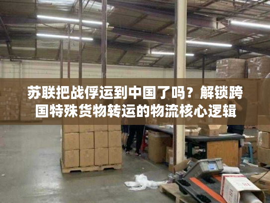 苏联把战俘运到中国了吗？解锁跨国特殊货物转运的物流核心逻辑
