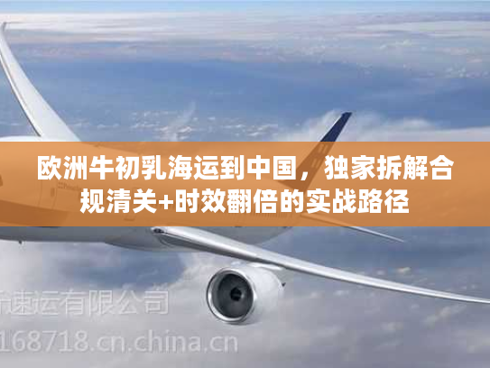 欧洲牛初乳海运到中国，独家拆解合规清关+时效翻倍的实战路径