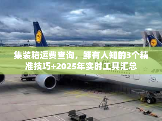 集装箱运费查询，鲜有人知的3个精准技巧+2025年实时工具汇总