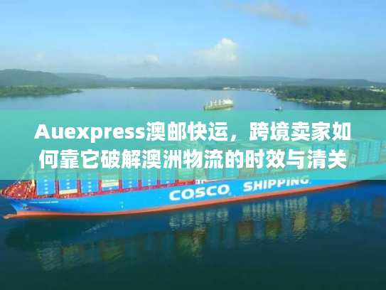 Auexpress澳邮快运，跨境卖家如何靠它破解澳洲物流的时效与清关难题？