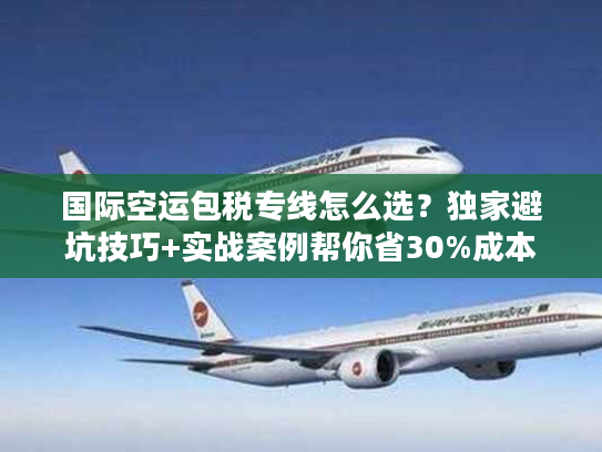 国际空运包税专线怎么选？独家避坑技巧+实战案例帮你省30%成本