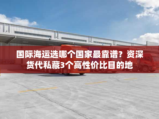 国际海运选哪个国家最靠谱？资深货代私藏3个高性价比目的地